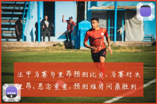 法甲马赛与里昂预测比分,马赛对决里昂,悬念重重,预测谁将问鼎胜利
